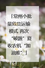 常州小批量危货运输模式 再次“破题”夏收农机“加油难”