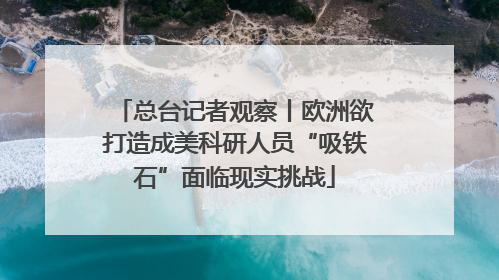 总台记者观察丨欧洲欲打造成美科研人员“吸铁石”面临现实挑战