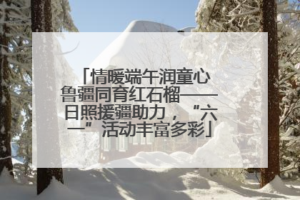 情暖端午润童心 鲁疆同育红石榴——日照援疆助力，“六一”活动丰富多彩
