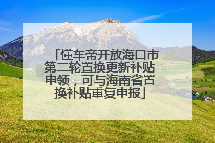 懂车帝开放海口市第二轮置换更新补贴申领，可与海南省置换补贴重复申报