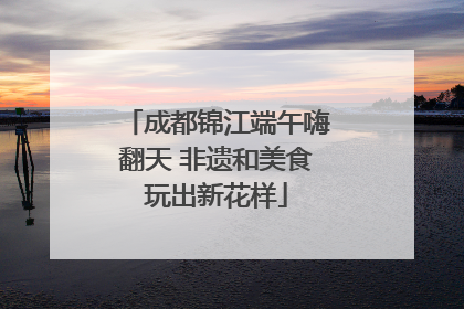 成都锦江端午嗨翻天 非遗和美食玩出新花样