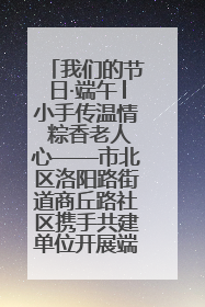 我们的节日·端午│小手传温情 粽香老人心——市北区洛阳路街道商丘路社区携手共建单位开展端午主题活动