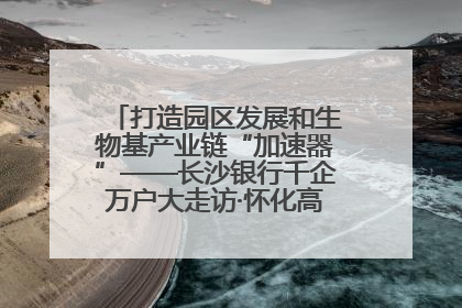 打造园区发展和生物基产业链“加速器”——长沙银行千企万户大走访·怀化高新区、生物基产业链专场活动举行