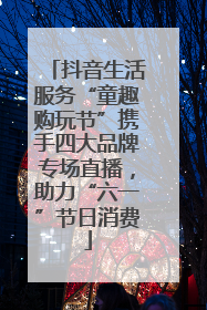 抖音生活服务“童趣购玩节”携手四大品牌专场直播，助力“六一”节日消费