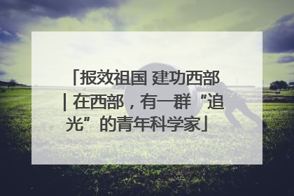 报效祖国 建功西部｜在西部，有一群“追光”的青年科学家