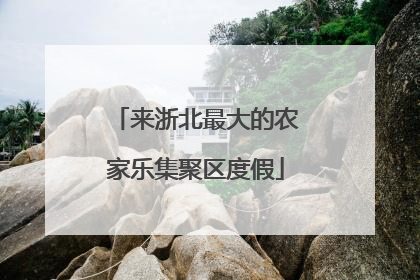来浙北最大的农家乐集聚区度假