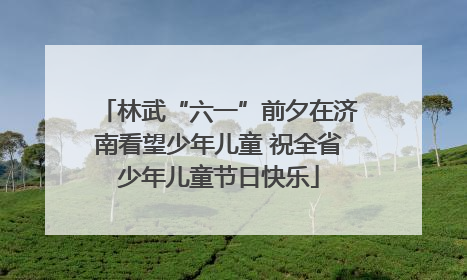 林武“六一”前夕在济南看望少年儿童 祝全省少年儿童节日快乐