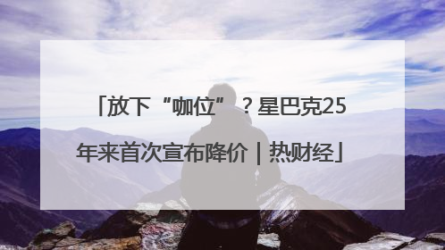放下“咖位”？星巴克25年来首次宣布降价｜热财经