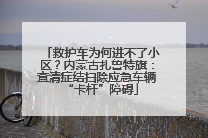 救护车为何进不了小区？内蒙古扎鲁特旗：查清症结扫除应急车辆“卡杆”障碍
