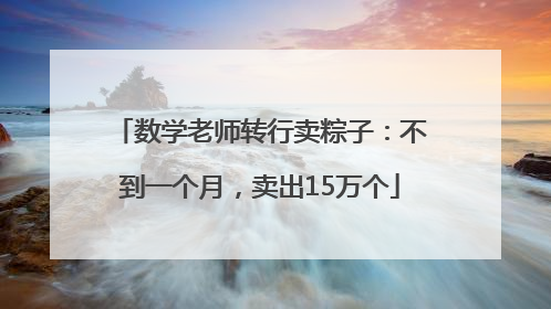 数学老师转行卖粽子：不到一个月，卖出15万个