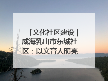 文化社区建设｜威海乳山市东城社区：以文育人照亮成长灯塔