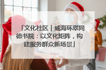 文化社区｜威海环翠同德书院：以文化矩阵，构建服务群众新场景