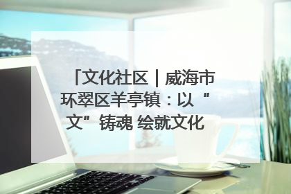文化社区｜威海市环翠区羊亭镇：以“文”铸魂 绘就文化社区新画卷
