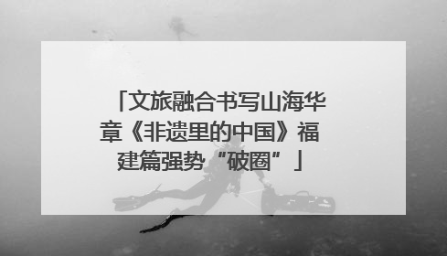 文旅融合书写山海华章《非遗里的中国》福建篇强势“破圈”
