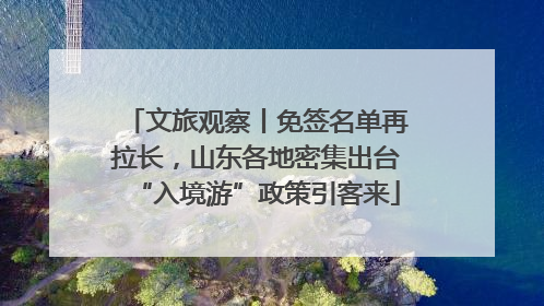 文旅观察丨免签名单再拉长，山东各地密集出台“入境游”政策引客来