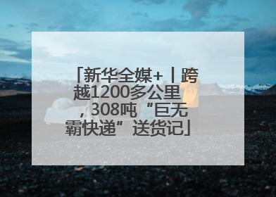 新华全媒+丨跨越1200多公里，308吨“巨无霸快递”送货记