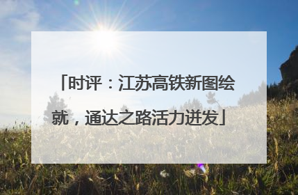 时评：江苏高铁新图绘就，通达之路活力迸发