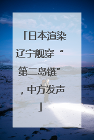 日本渲染辽宁舰穿“第二岛链”，中方发声