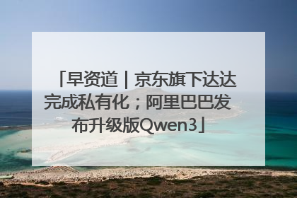 早资道｜京东旗下达达完成私有化；阿里巴巴发布升级版Qwen3