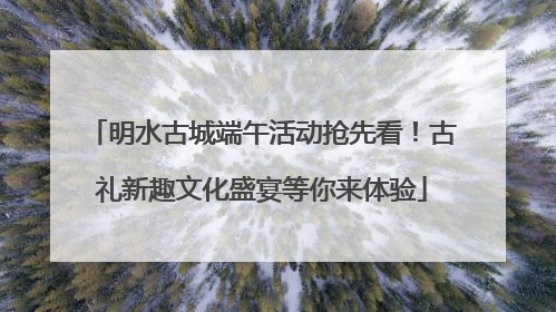 明水古城端午活动抢先看！古礼新趣文化盛宴等你来体验