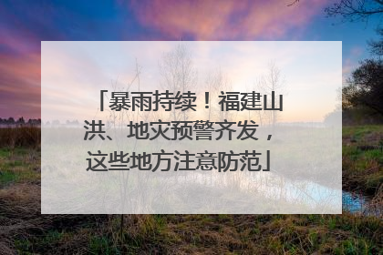 暴雨持续！福建山洪、地灾预警齐发，这些地方注意防范