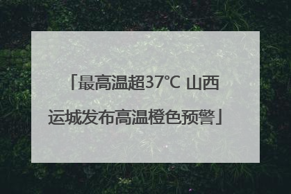 最高温超37℃ 山西运城发布高温橙色预警