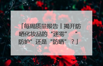 每周质量报告丨揭开防晒化妆品的“迷雾” “防护”还是“防晒”？