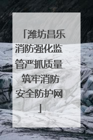 潍坊昌乐消防强化监管严抓质量 筑牢消防安全防护网