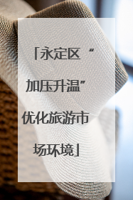 永定区“加压升温”优化旅游市场环境