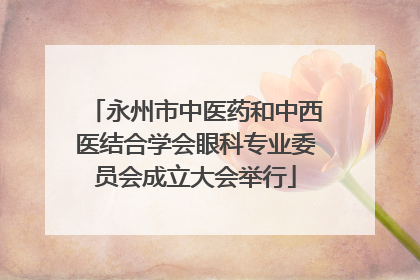永州市中医药和中西医结合学会眼科专业委员会成立大会举行