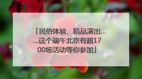民俗体验、精品演出……这个端午北京有超1700场活动等你参加