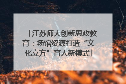 江苏师大创新思政教育：场馆资源打造“文化立方”育人新模式