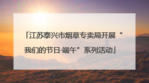 江苏泰兴市烟草专卖局开展“我们的节日·端午”系列活动