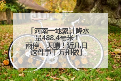 河南一地累计降水量488.4毫米！雨停、天晴！近几日这件事千万别做