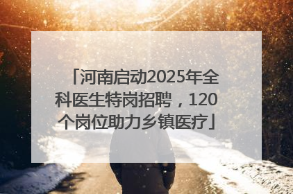 河南启动2025年全科医生特岗招聘，120个岗位助力乡镇医疗