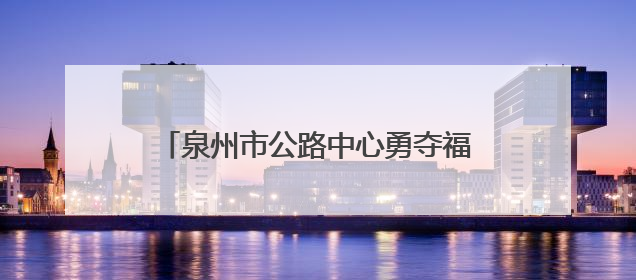 泉州市公路中心勇夺福建路政技能竞赛桂冠