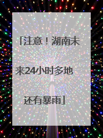 注意！湖南未来24小时多地还有暴雨