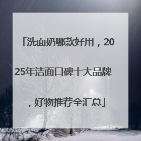 洗面奶哪款好用，2025年洁面口碑十大品牌，好物推荐全汇总