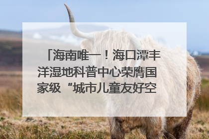 海南唯一！海口潭丰洋湿地科普中心荣膺国家级“城市儿童友好空间建设园区”称号