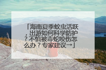 海南夏季蚊虫活跃，出游如何科学防护？不慎被毒蛇咬伤怎么办？专家建议→