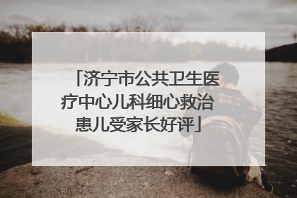 济宁市公共卫生医疗中心儿科细心救治患儿受家长好评