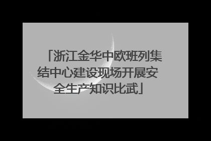 浙江金华中欧班列集结中心建设现场开展安全生产知识比武