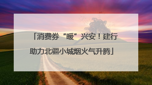 消费券“暖”兴安！建行助力北疆小城烟火气升腾