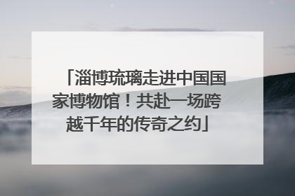 淄博琉璃走进中国国家博物馆！共赴一场跨越千年的传奇之约