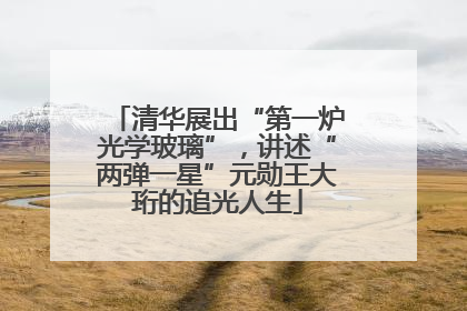 清华展出“第一炉光学玻璃”，讲述“两弹一星”元勋王大珩的追光人生