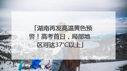 湖南再发高温黄色预警！高考首日，局部地区可达37℃以上