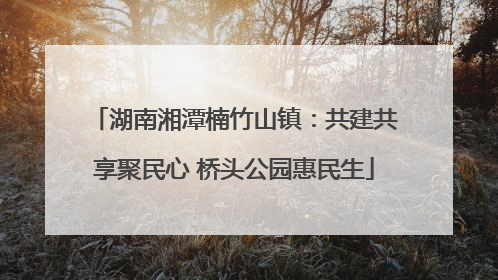 湖南湘潭楠竹山镇：共建共享聚民心 桥头公园惠民生