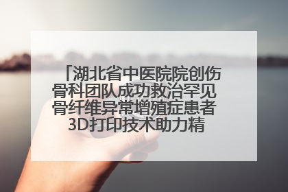 湖北省中医院院创伤骨科团队成功救治罕见骨纤维异常增殖症患者 3D打印技术助力精准矫形手术