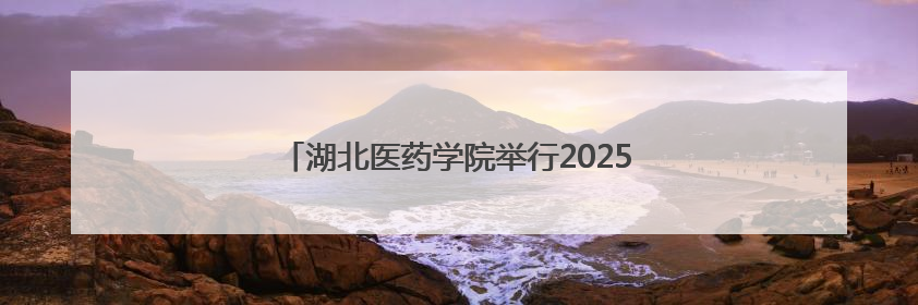 湖北医药学院举行2025年毕业典礼暨学位授予仪式