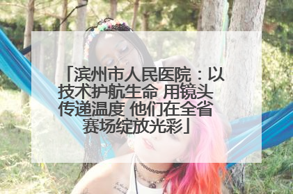 滨州市人民医院：以技术护航生命 用镜头传递温度 他们在全省赛场绽放光彩